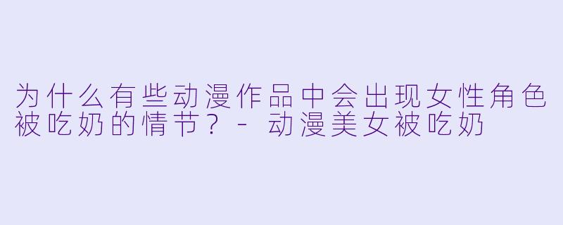 为什么有些动漫作品中会出现女性角色被吃奶的情节？-动漫美女被吃奶