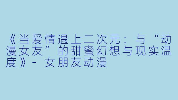 《当爱情遇上二次元：与“动漫女友”的甜蜜幻想与现实温度》-女朋友动漫
