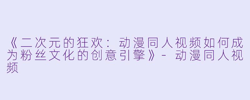 《二次元的狂欢：动漫同人视频如何成为粉丝文化的创意引擎》-动漫同人视频