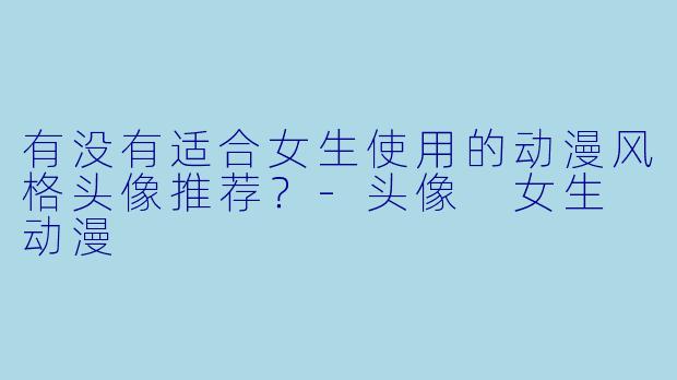 有没有适合女生使用的动漫风格头像推荐？-头像 女生 动漫