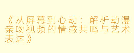 《从屏幕到心动：解析动漫亲吻视频的情感共鸣与艺术表达》