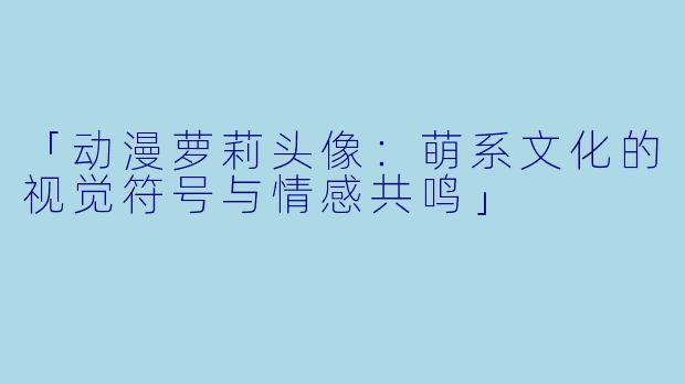 「动漫萝莉头像：萌系文化的视觉符号与情感共鸣」