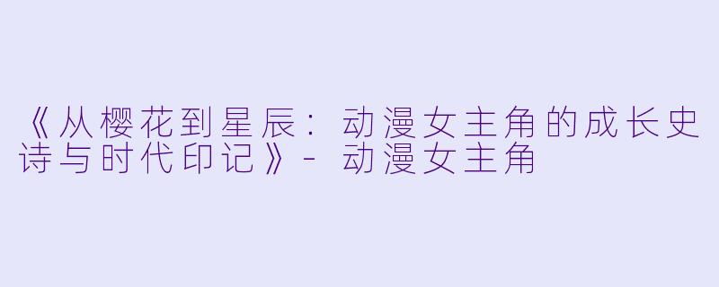 《从樱花到星辰：动漫女主角的成长史诗与时代印记》-动漫女主角
