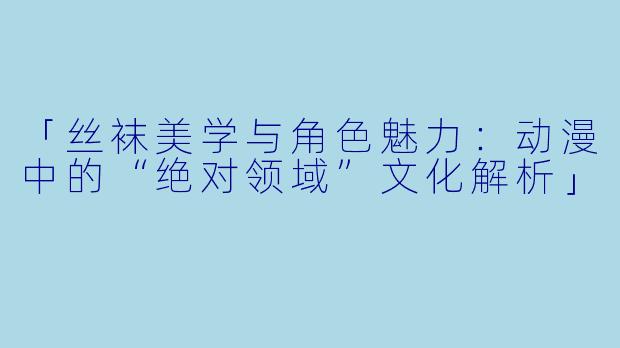 「丝袜美学与角色魅力：动漫中的“绝对领域”文化解析」