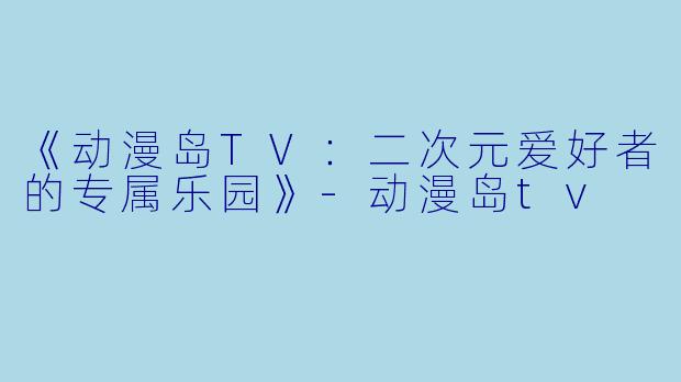 《动漫岛TV：二次元爱好者的专属乐园》-动漫岛tv