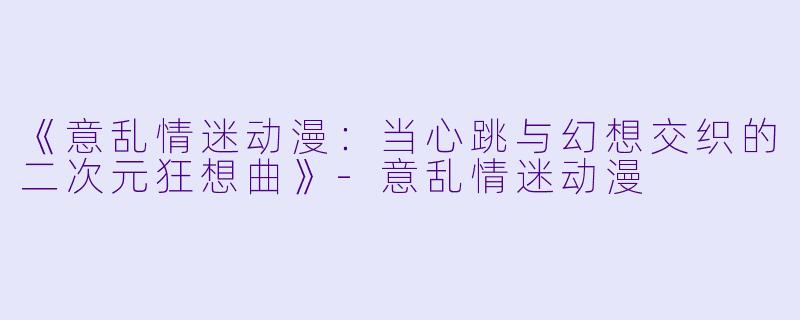 《意乱情迷动漫：当心跳与幻想交织的二次元狂想曲》-意乱情迷动漫