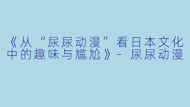《从“尿尿动漫”看日本文化中的趣味与尴尬》-尿尿动漫
