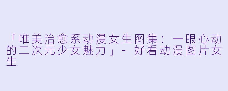 「唯美治愈系动漫女生图集：一眼心动的二次元少女魅力」-好看动漫图片女生