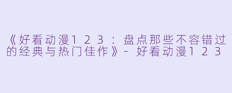 《好看动漫123：盘点那些不容错过的经典与热门佳作》-好看动漫123