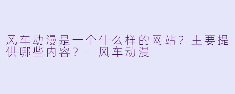 风车动漫是一个什么样的网站？主要提供哪些内容？-风车动漫