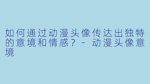 如何通过动漫头像传达出独特的意境和情感？-动漫头像意境