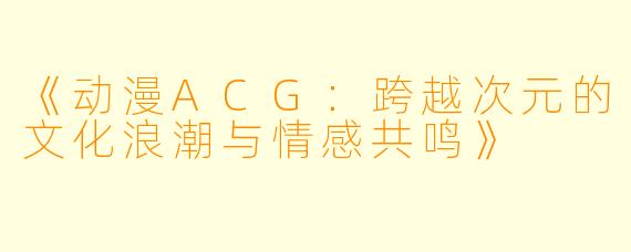 《动漫ACG：跨越次元的文化浪潮与情感共鸣》