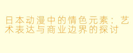日本动漫中的情色元素：艺术表达与商业边界的探讨