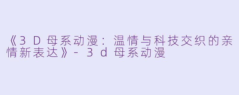 《3D母系动漫：温情与科技交织的亲情新表达》-3d母系动漫