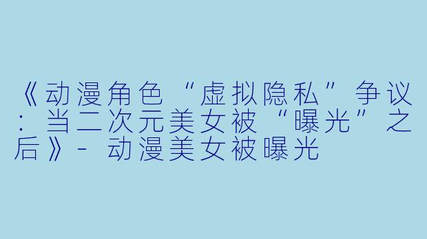 《动漫角色“虚拟隐私”争议：当二次元美女被“曝光”之后》-动漫美女被曝光