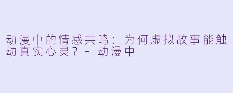 动漫中的情感共鸣：为何虚拟故事能触动真实心灵？-动漫中