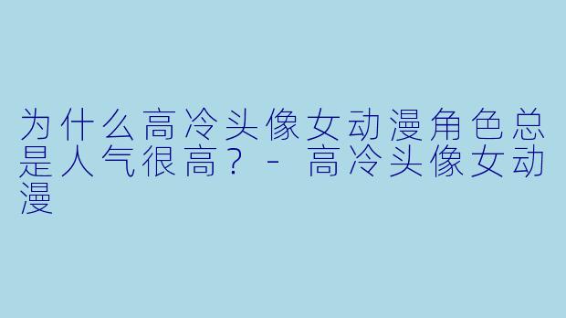为什么高冷头像女动漫角色总是人气很高？-高冷头像女动漫