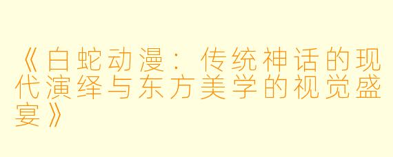 《白蛇动漫：传统神话的现代演绎与东方美学的视觉盛宴》