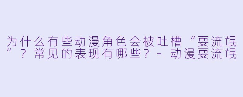 为什么有些动漫角色会被吐槽“耍流氓”？常见的表现有哪些？-动漫耍流氓