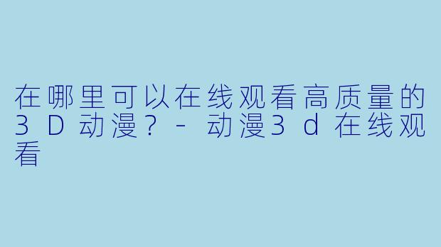 在哪里可以在线观看高质量的3D动漫？-动漫3d在线观看