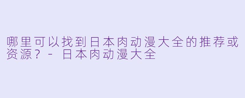 哪里可以找到日本肉动漫大全的推荐或资源？-日本肉动漫大全