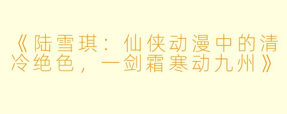 《陆雪琪：仙侠动漫中的清冷绝色，一剑霜寒动九州》