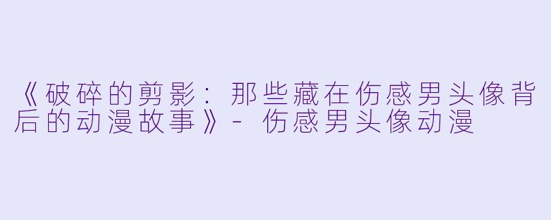 《破碎的剪影：那些藏在伤感男头像背后的动漫故事》-伤感男头像动漫