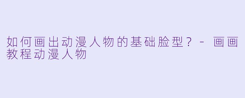 如何画出动漫人物的基础脸型？-画画教程动漫人物