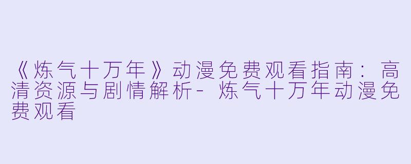 《炼气十万年》动漫免费观看指南：高清资源与剧情解析-炼气十万年动漫免费观看