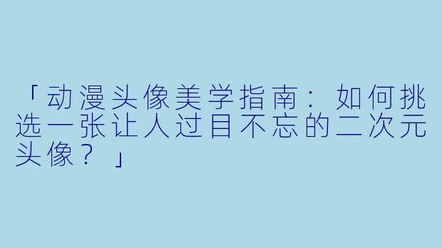 「动漫头像美学指南：如何挑选一张让人过目不忘的二次元头像？」