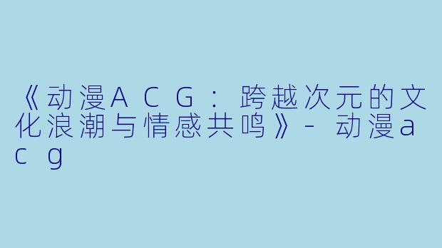 《动漫ACG：跨越次元的文化浪潮与情感共鸣》-动漫acg