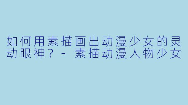 如何用素描画出动漫少女的灵动眼神？-素描动漫人物少女