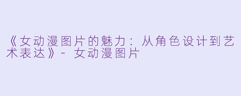 《女动漫图片的魅力：从角色设计到艺术表达》-女动漫图片