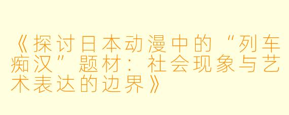 《探讨日本动漫中的“列车痴汉”题材：社会现象与艺术表达的边界》