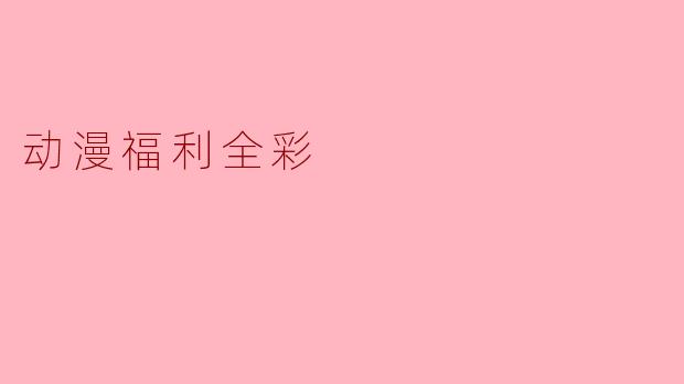 《全彩动漫福利:视觉盛宴与艺术魅力的双重享受》