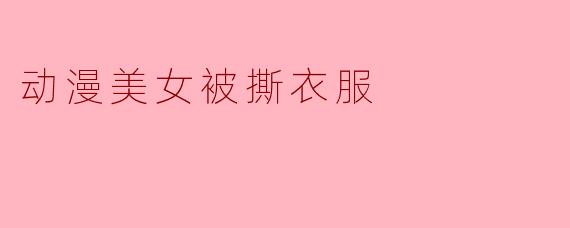 为什么有些动漫中会出现女性角色被撕衣服的情节?这种设定是否合适?