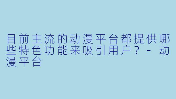 目前主流的动漫平台都提供哪些特色功能来吸引用户？-动漫平台
