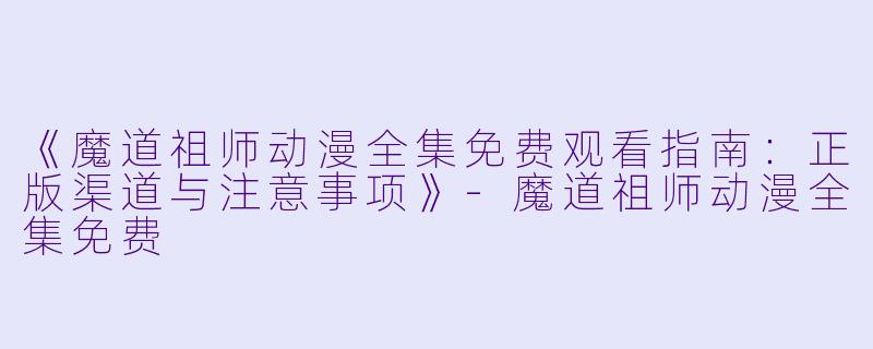 《魔道祖师动漫全集免费观看指南：正版渠道与注意事项》