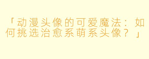 「动漫头像的可爱魔法：如何挑选治愈系萌系头像？」