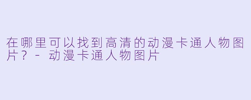 在哪里可以找到高清的动漫卡通人物图片？-动漫卡通人物图片