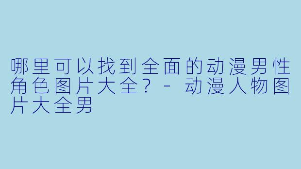 哪里可以找到全面的动漫男性角色图片大全？-动漫人物图片大全男