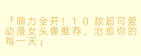 「萌力全开！10款超可爱动漫女头像推荐，治愈你的每一天」