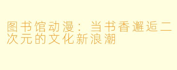 图书馆动漫：当书香邂逅二次元的文化新浪潮