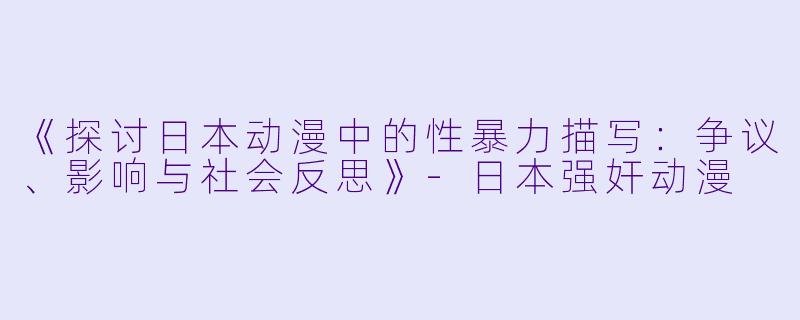 《探讨日本动漫中的性暴力描写：争议、影响与社会反思》-日本强奸动漫