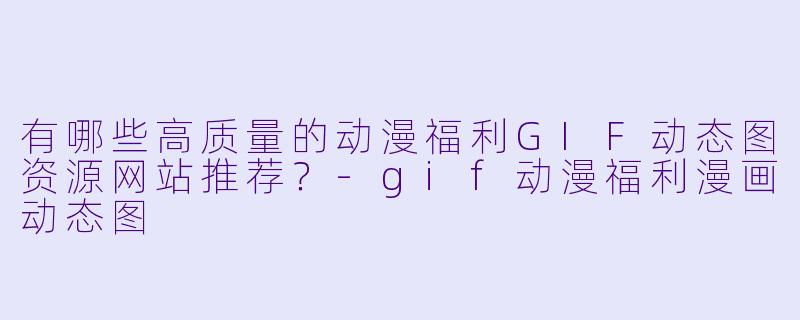 有哪些高质量的动漫福利GIF动态图资源网站推荐？-gif动漫福利漫画动态图