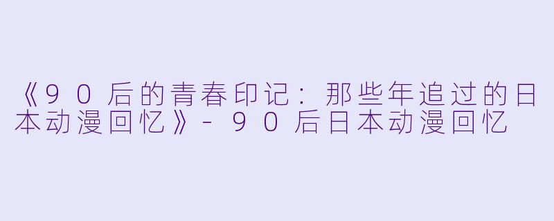 《90后的青春印记：那些年追过的日本动漫回忆》-90后日本动漫回忆