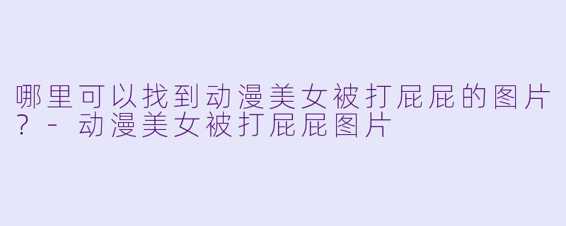 哪里可以找到动漫美女被打屁屁的图片？-动漫美女被打屁屁图片