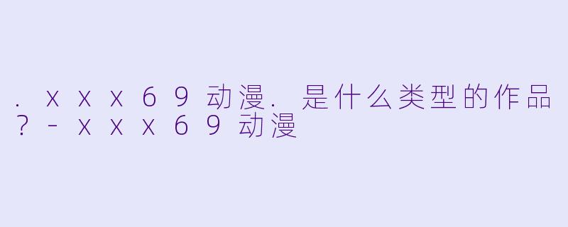 .xxx69动漫.是什么类型的作品？-xxx69动漫