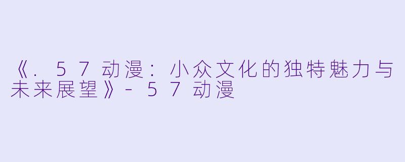《.57动漫：小众文化的独特魅力与未来展望》-57动漫