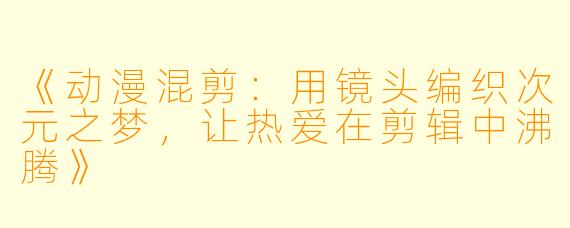 《动漫混剪：用镜头编织次元之梦，让热爱在剪辑中沸腾》
